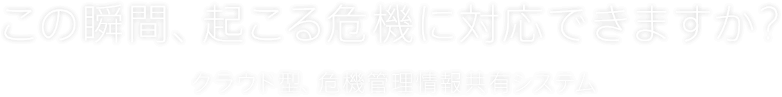 この瞬間、起こる危機に対応できますか？クラウド型、危機管理情報共有システム